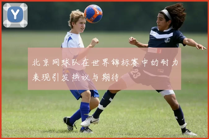 北京网球队在世界锦标赛中的耐力表现引发热议与期待