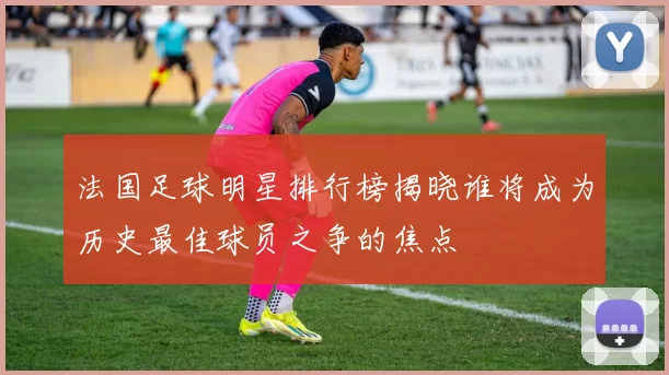 法国足球明星排行榜揭晓谁将成为历史最佳球员之争的焦点