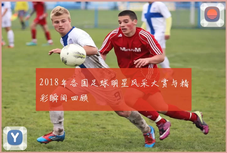 2018年各国足球明星风采大赏与精彩瞬间回顾