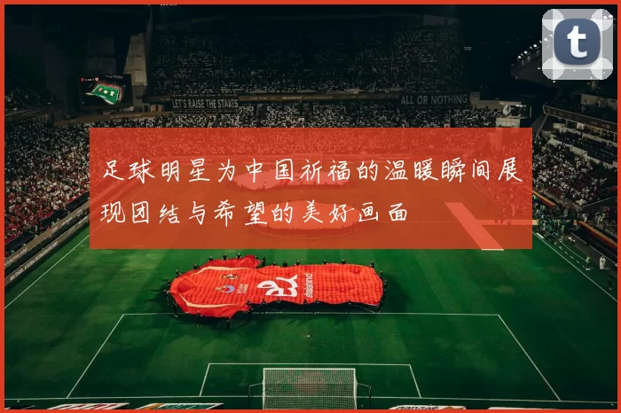 足球明星为中国祈福的温暖瞬间展现团结与希望的美好画面