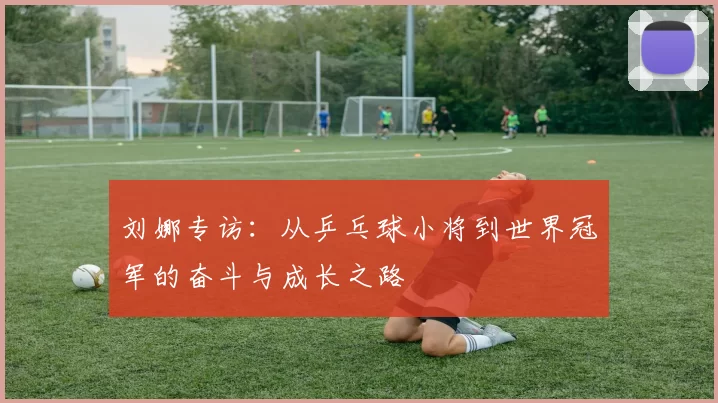 刘娜专访：从乒乓球小将到世界冠军的奋斗与成长之路