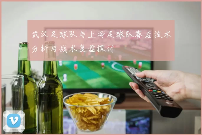 武汉足球队与上海足球队赛后技术分析与战术复盘探讨