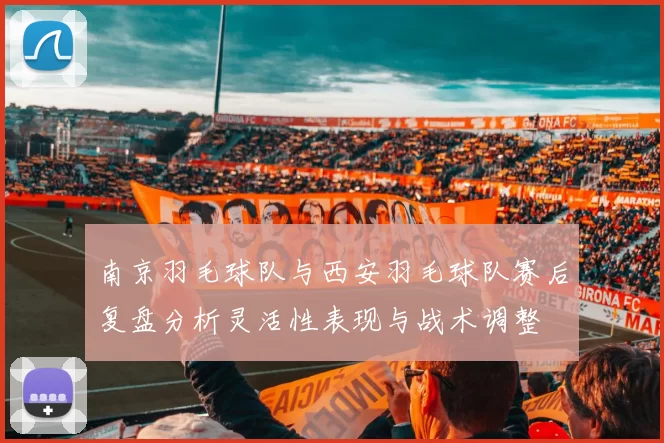 南京羽毛球队与西安羽毛球队赛后复盘分析灵活性表现与战术调整